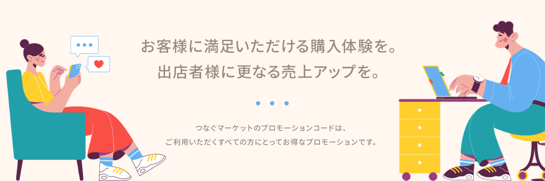 お客様に満足いただける購入体験を。出店者様にも購入チャンスと売上げアップを。つなぐマーケットのプロモーションコードは、ご利用いただたくすべての方にとってお得なプロモーションです。